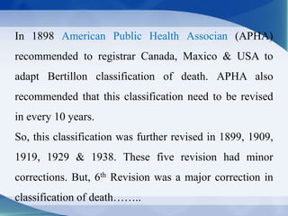 In 1898 American Public Health Associan (APHA)
recommended to registrar Canada, Maxico & USA to
adapt Bertillon classification of death. APHA also
recommended that this classification need to be revised
in every 10 years.
So, this classification was further revised in 1899, 1909,
1919, 1929 & 1938. These five revision had minor
corrections. But, 6th Revision was a major correction in
classification of death……..
 