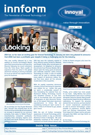 . . . value through innovation
                                                                                                           Issue: 8         2011




Looking East in 2011
2011 has, so far, been an exciting year for Innoval Technology. In January we were very pleased to announce
that 2010 had been a profitable year, despite it being a challenging one for the industry.

This was swiftly followed by a new             2011 has seen the company expand in            I’d like to thank everyone who took the
addition to Innoval Technology’s Board         three different areas: Products, Markets       time to stop by.
when Rod Jones joined as a non-executive       and People. Firstly, after several years of
Director following his recent retirement       development, I’m delighted to announce
from Rio Tinto Alcan. Rod’s wealth of          the arrival of our Process Models. We’ve
experience from his career in the global       drawn upon the many years of process
aluminium industry is proving invaluable       and materials expertise within Innoval
to us as we look at new opportunities to       Technology to create a suite of models
grow the business.                             which can be used to optimise almost
                                               every aspect of aluminium rolling. You
                                               can find more about all five process
                                               models later in this newsletter.

                                               With its rapidly expanding aluminium
                                               industry, China is becoming an important
                                               new market for us. Earlier this year           Senior Process Engineer and foil specialist Vicente Martin
                                               we spent a considerable amount of
                                               time translating the material from our         Finally, we’ve added two more people
                                               Aluminium Rolling Technology Course            to our team. Sally Barlow has joined
                                               into Simplified Chinese. It was then           our Administration team and is working
                                               used to successfully train two groups          alongside Catherine Sparks. Many people
                                               of employees at Asia Aluminum Group,           may remember Sally from Alcan’s Banbury
                                               one of the largest fabricated aluminium        Laboratory. To support the growing
                                               manufacturers in China. We are                 demand for our services, we have started
   Welcoming Rod Jones to Innoval Technology
                                               considering running an ‘open’ course in        to recruit experienced practitioners
As we develop our new 5-year Business          China. If this is of interest to you, please   to add to Innoval Technology’s unique
plan, ‘Growth’ has certainly been at the       get in touch.                                  breadth of experience. Vicente Martin
forefront of our minds. We are anticipating                                                   joins our Process Improvement team
an increase in demand for our services,        With the aim of further increasing             from Inasa Foil in Spain, and he will work
primarily from sales to Rolled Product         awareness of Innoval Technology within         alongside Dan Miller and Kyle Smith on
manufacturing companies worldwide,             the Chinese market, in July we attended        rolling projects.
including from emerging regions such           Aluminium China in Shanghai. We were
as China and South America, and from           pleasantly surprised at the number of          Dr Tom Farley
industry investors.                            visitors to our booth (shown above), and       Managing Director, Innoval Technology Ltd


                                                  Inside this issue…
 Meyer Aluminium                                            page 2 Introducing our New Process Models                                       page 3
Hypo Alpe Adria                                             page 2 Cutting-Edge Technique Sheds New Light on Surfaces page 4
 