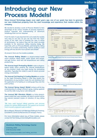 3


Introducing our New
                                                                                                                              




Process Models!
Since Innoval Technology began, over eight years ago, one of our goals has been to generate
our own intellectual property from the vast knowledge and experience that resides within the
company.

We decided to develop a suite of Process Models to take
advantage of the unique breadth of process experience,
product expertise and understanding of aluminium
metallurgy that is at our disposal.

From the start, it was important for us to make the models
very easy to use and, as you can see from the ‘input’
screen to the right, this is certainly the case. In terms
of performance, we believe they are the most accurate
available to the aluminium rolling industry today. We
hope that, with our Process Models, optimising the rolling
process to increase productivity, improve quality or save
energy will now become much quicker and simpler.

At present, there are five models available:

The Innoval Rolling Model is a physics-based model             Spray Calculation Inputs from the Innoval Spray Impact Model
which predicts rolling loads, motor power and torque,
roll gap friction, strip and roll temperatures and rolling
productivity.

The Innoval Ingot Preheating Model is also a physics-
based model which predicts the internal temperatures
at any location inside any ingot during the preheating
operation. Typically this model is used to reduce process
energy consumption.

The Innoval Coil Heating  Cooling Models are similar
to the Ingot Preheating Model in that they predict the
temperature at any location inside the coil resulting from
the application of a heating or a cooling gas flow over the
coil’s surface.                                                One of several Output screens from the Innoval Spray Impact
                                                                                          Model
The Innoval Spray Impact Model contains all the key
understanding to design efficient spray cooling systems
to cool the rolls in any hot or cold rolling mill.

The Innoval Mill Vibration Model is a finite element-
based model that uses available mill data to predict all the
key natural resonant modes of vibration of any rolling
mill.

“We have used Innoval rolling expertise and process
models for various RD projects. The support we received
from Innoval’s engineers was excellent.”

Bruno Magnin, Research Unit Manager Rolling  Finishing,
Constellium, Centre de Recherches de Voreppe, France.

For more information about any of these models, please             Output data from the Innoval Ingot Preheating Model
contact Dr Tom Farley at tom.farley@innovaltec.com



  Aluminium Rolling Technology Course
  14-18 May 2012
  12-16 November 2012
  http://www.innovaltec.com/rolling_tech.htm
 