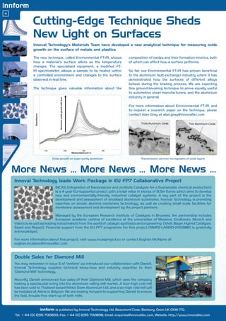 Cutting-Edge Technique Sheds
                New Light on Surfaces
                Innoval Technology’s Materials Team have developed a new analytical technique for measuring oxide
                growth on the surface of metals and plastics.

                The new technique, called Environmental FT-IR, shows          composition of oxides and their formation kinetics, both
                how a material’s surface alters as the temperature            of which can affect how a surface performs.
                changes. The specialised equipment, a modified FT-
                IR spectrometer, allows a sample to be heated within          So far, our Environmental FT-IR has proven beneficial
                a controlled environment and changes to the surface           to the aluminium heat exchanger industry where it has
                observed in real time.                                        demonstrated how the surfaces of different alloys
                                                                              behave during the brazing process. We are expecting
                The technique gives valuable information about the            this ground-breaking technique to prove equally useful
                                                                              to automotive sheet manufacturers, and the aluminium
                                                                              industry in general.

                                                                              For more information about Environmental FT-IR, and
                                                                              to request a research paper on the technique, please
                                                                              contact Alan Gray at alan.gray@innovaltec.com




                            Oxide growth on super purity aluminium                    Transmission electron micrographs of oxide layers




    Innoval Technology leads Work Package in EU FP7 Collaborative Project
                              INCAS (Integration of Nanoreactor and multisite Catalysis for a Sustainable chemical production)
                              is a 4 year EU-supported project with a total value in excess of 8.5m Euros which aims to develop
                              new and environmentally-friendly industrial catalyst systems. A key part of the project is the
                              development and assessment of anodised aluminium substrates. Innoval Technology is providing
                              expertise on anodic alumina membrane technology, as well as creating small scale facilities for
                              membrane assessment and development by the project partners.

                               Managed by the European Research Institute of Catalysis in Brussels, the partnership includes
                               European academic centres of excellence at the universities of Messina, Eindhoven, Munich and
    Valencia as well as leading industrialists from the world of catalyst synthesis and engineering (Shell, Bayer, Hybrid Catalysis,
    Sasol and Repsol). Financial support from the EU FP7 programme for this project (NMP2-LA2010-245988) is gratefully
    acknowledged.

    For more information about this project, visit www.incasproject.eu or contact Eoghan McAlpine at
    eoghan.mcalpine@innovaltec.com.


    Double Sales for Diamond Mill
    You may remember in issue 5 of ‘innform’ we introduced our collaboration with Danieli.
    Innoval Technology supplies technical know-how and industry expertise to their
    ‘Diamond Mill’ technology.

    Recently Danieli announced two sales of their Diamond Mill, which sees the company
    making a spectacular entry into the aluminium rolling mill market. A four-high cold mill
    has been sold to Thailand-based Nikkei Siam Aluminium Ltd, and a six-high cold mill will
    be installed at Aleris in Belgium. We are looking forward to supporting Danieli to ensure
    the fast, trouble-free start-up of both mills.


                    innform is published by Innoval Technology Ltd, Beaumont Close, Banbury, Oxon UK OX16 1TQ.
    Tel: + 44 (0) 1295 702800, Fax: + 44 (0) 1295 702898, Email: enquiries@innovaltec.com, Website: http://www.innovaltec.com
 