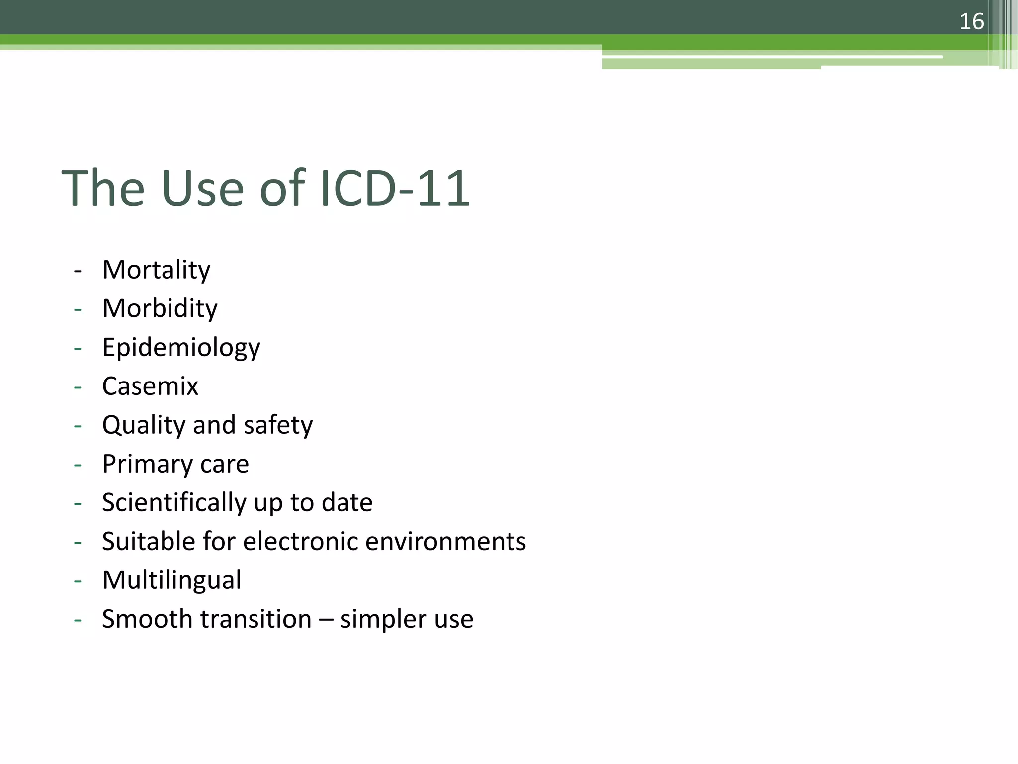 The Use of ICD-11
- Mortality
- Morbidity
- Epidemiology
- Casemix
- Quality and safety
- Primary care
- Scientifically up to date
- Suitable for electronic environments
- Multilingual
- Smooth transition – simpler use
16
 