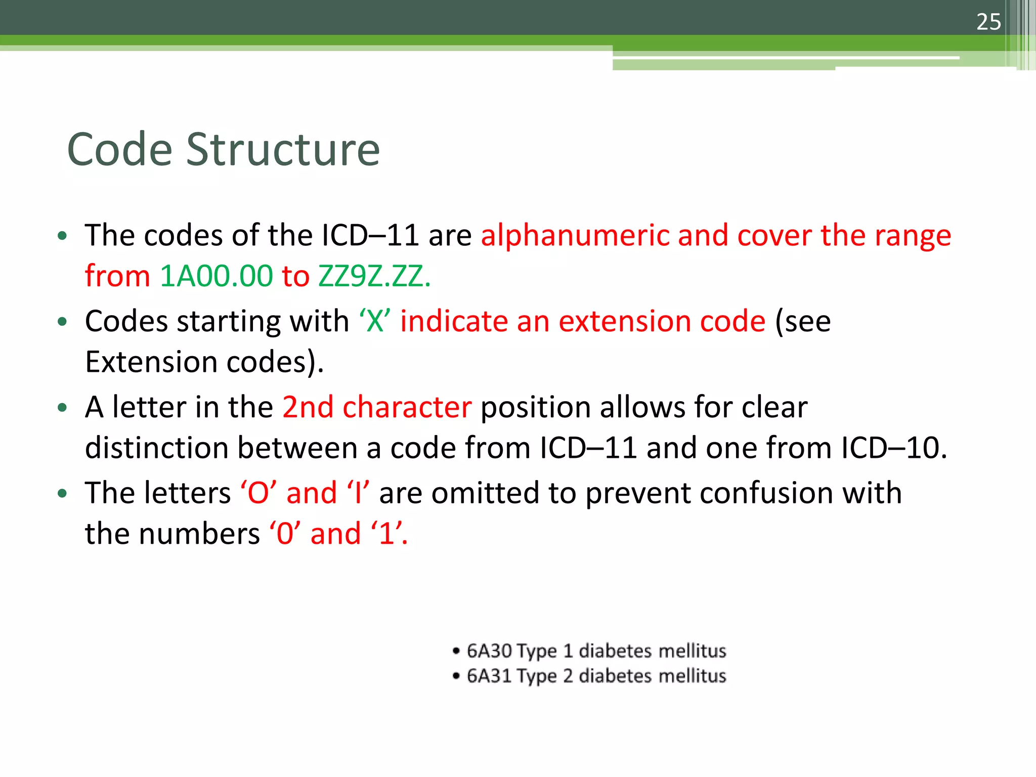 Code Structure
• The codes of the ICD–11 are alphanumeric and cover the range
from 1A00.00 to ZZ9Z.ZZ.
• Codes starting with ‘X’ indicate an extension code (see
Extension codes).
• A letter in the 2nd character position allows for clear
distinction between a code from ICD–11 and one from ICD–10.
• The letters ‘O’ and ‘I’ are omitted to prevent confusion with
the numbers ‘0’ and ‘1’.
25
 