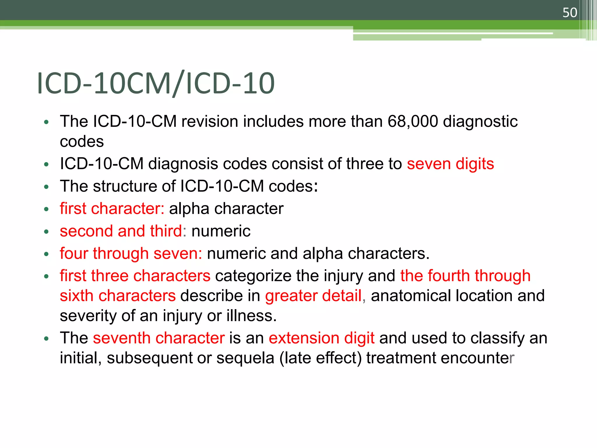 ICD-10CM/ICD-10
• The ICD-10-CM revision includes more than 68,000 diagnostic
codes
• ICD-10-CM diagnosis codes consist of three to seven digits
• The structure of ICD-10-CM codes:
• first character: alpha character
• second and third: numeric
• four through seven: numeric and alpha characters.
• first three characters categorize the injury and the fourth through
sixth characters describe in greater detail, anatomical location and
severity of an injury or illness.
• The seventh character is an extension digit and used to classify an
initial, subsequent or sequela (late effect) treatment encounter
50
 