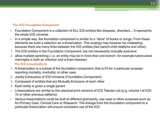 The ICD Foundation Component
• Foundation Component is a collection of ALL ICD entities like diseases, disorders... It represents
the whole ICD universe.
• In a simple way, the foundation component is similar to a “store” of books or songs. From these
elements we build a selection as a linearization. This analogy may however be misleading
because there are many links between the ICD entities (like parent-child relations and other).
1. The ICD entities in the Foundation Component: are not necessarily mutually exclusive
2. allow multiple parenting ( i.e. an entity may be in more than one branch, for example tuberculosis
meningitis is both an infection and a brain disease)
The ICD Linearizations
1. A linearization is a subset of the foundation component, that is:Fit for a particular purpose:
reporting mortality, morbidity, or other uses
2. Jointly Exhaustive of ICD Universe (Foundation Component)
3. Composed of entities that are Mutually Exclusive of each other
4. Each entity is given a single parent
• Linearizations are similar to the classical print versions of ICD Tabular List (e.g. volume I of ICD-
10 or other previous editions).
• Various linearizations could be built at different granularity, use case or other purposes such as
for Primary Care, Clinical Care or Research. The linkage from the foundation component to a
particular linearization will ensure consistent use of the ICD
13
 
