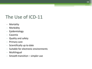 The Use of ICD-11
- Mortality
- Morbidity
- Epidemiology
- Casemix
- Quality and safety
- Primary care
- Scientifically up to date
- Suitable for electronic environments
- Multilingual
- Smooth transition – simpler use
16
 