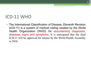 • The International Classification of Disease, Eleventh Revision
(ICD-11) is a system of medical coding created by the World
Health Organization (WHO) for documenting diagnoses,
diseases, signs and symptoms. It is anticipated that the final
ICD-11 will be approved for release by the World Health Assembly
in 2018.
ICD-11 WHO
2
 