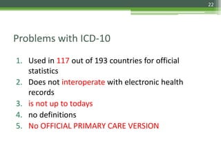 Problems with ICD-10
1. Used in 117 out of 193 countries for official
statistics
2. Does not interoperate with electronic health
records
3. is not up to todays
4. no definitions
5. No OFFICIAL PRIMARY CARE VERSION
22
 