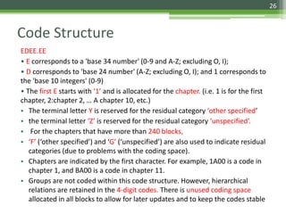 Code Structure
EDEE.EE
• E corresponds to a 'base 34 number' (0-9 and A-Z; excluding O, I);
• D corresponds to 'base 24 number' (A-Z; excluding O, I); and 1 corresponds to
the 'base 10 integers' (0-9)
• The first E starts with ‘1’ and is allocated for the chapter. (i.e. 1 is for the first
chapter, 2:chapter 2, … A chapter 10, etc.)
• The terminal letter Y is reserved for the residual category ‘other specified’
• the terminal letter ‘Z’ is reserved for the residual category ‘unspecified’.
• For the chapters that have more than 240 blocks,
• ‘F’ (‘other specified’) and ‘G’ (‘unspecified’) are also used to indicate residual
categories (due to problems with the coding space).
• Chapters are indicated by the first character. For example, 1A00 is a code in
chapter 1, and BA00 is a code in chapter 11.
• Groups are not coded within this code structure. However, hierarchical
relations are retained in the 4-digit codes. There is unused coding space
allocated in all blocks to allow for later updates and to keep the codes stable
26
 