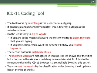 27
• The tool works by searching as the user continues typing.
• It generates (and dynamically updates) three different outputs as the
search continues:
• On the left it shows a list of words:
▫ If you are in the middle of a word the system will try to guess the word
that you are typing.
▫ If you have completed a word the system will show you related
keywords.
• The second output is matched entities.
• The matched words are highlighted in this list. The list shows only the titles
but a button will make more matching index entries visible. A link to the
relevant entity in the ICD-11 browser is also available by using this button
• You may sort the results by the classification order by using the dropdown
box at the top of the list
ICD-11 Coding Tool
 