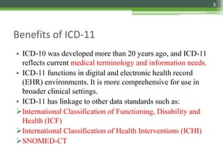 Benefits of ICD-11
• ICD-10 was developed more than 20 years ago, and ICD-11
reflects current medical terminology and information needs.
• ICD-11 functions in digital and electronic health record
(EHR) environments. It is more comprehensive for use in
broader clinical settings.
• ICD-11 has linkage to other data standards such as:
International Classification of Functioning, Disability and
Health (ICF)
International Classification of Health Interventions (ICHI)
SNOMED-CT
3
 