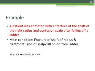 Example
• A patient was admitted with a fracture of the shaft of
the right radius and contusion scalp after falling off a
ladder.
• Main condition: Fracture of shaft of radius &
right/contusion of scalp/fall on or from ladder
NC32.3 & XK9K/NA00.01 & PA81
31
 