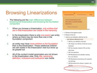 Browsing Linearizations
• The following are the main differences between
browsing the linearization and browsing the foundation
component
1. When you browse a linearization, only entities that
are in that linearization are visible in the hierarchy
2. In the linearization there is only one parent per entity
where as there may be more than one in the
foundation component
3. an entity may have more children in the foundation
than in the linearization. These additional children
are still visible in the linearization view but show up
as grayed out.
4. All of the content model parameters are not shown
in the linearization view. Only title, synonyms,
definition, inclusions and exclusions are visible
34
 