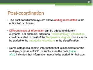 Post-coordination
• The post-coordination system allows adding more detail to the
entity that is chosen.
• Different types of information can be added to different
elements. For example, additional 'Histopathology' information
could be added to most of the Neoplasm categories but it cannot
be added to the categories elsewhere in the classification.
• Some categories contain information that is incomplete for the
multiple purposes of ICD. In such cases the note (code
also) indicates that information needs to be added for that axis.
37
 