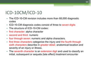 ICD-10CM/ICD-10
• The ICD-10-CM revision includes more than 68,000 diagnostic
codes
• ICD-10-CM diagnosis codes consist of three to seven digits
• The structure of ICD-10-CM codes:
• first character: alpha character
• second and third: numeric
• four through seven: numeric and alpha characters.
• first three characters categorize the injury and the fourth through
sixth characters describe in greater detail, anatomical location and
severity of an injury or illness.
• The seventh character is an extension digit and used to classify an
initial, subsequent or sequela (late effect) treatment encounter
50
 