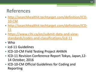 References
• http://searchhealthit.techtarget.com/definition/ICD-
10-CM
• http://searchhealthit.techtarget.com/definition/ICD-
11
• https://www.cihi.ca/en/submit-data-and-view-
standards/codes-and-classifications/icd-11
• Who
• icd-11 Guidelines
• ICD-10-CM Field Testing Project AHIMA
• ICD-11 Revision Conference Report Tokyo, Japan,12-
14 October, 2016
• ICD-10-CM Official Guidelines for Coding and
Reporting
54
 