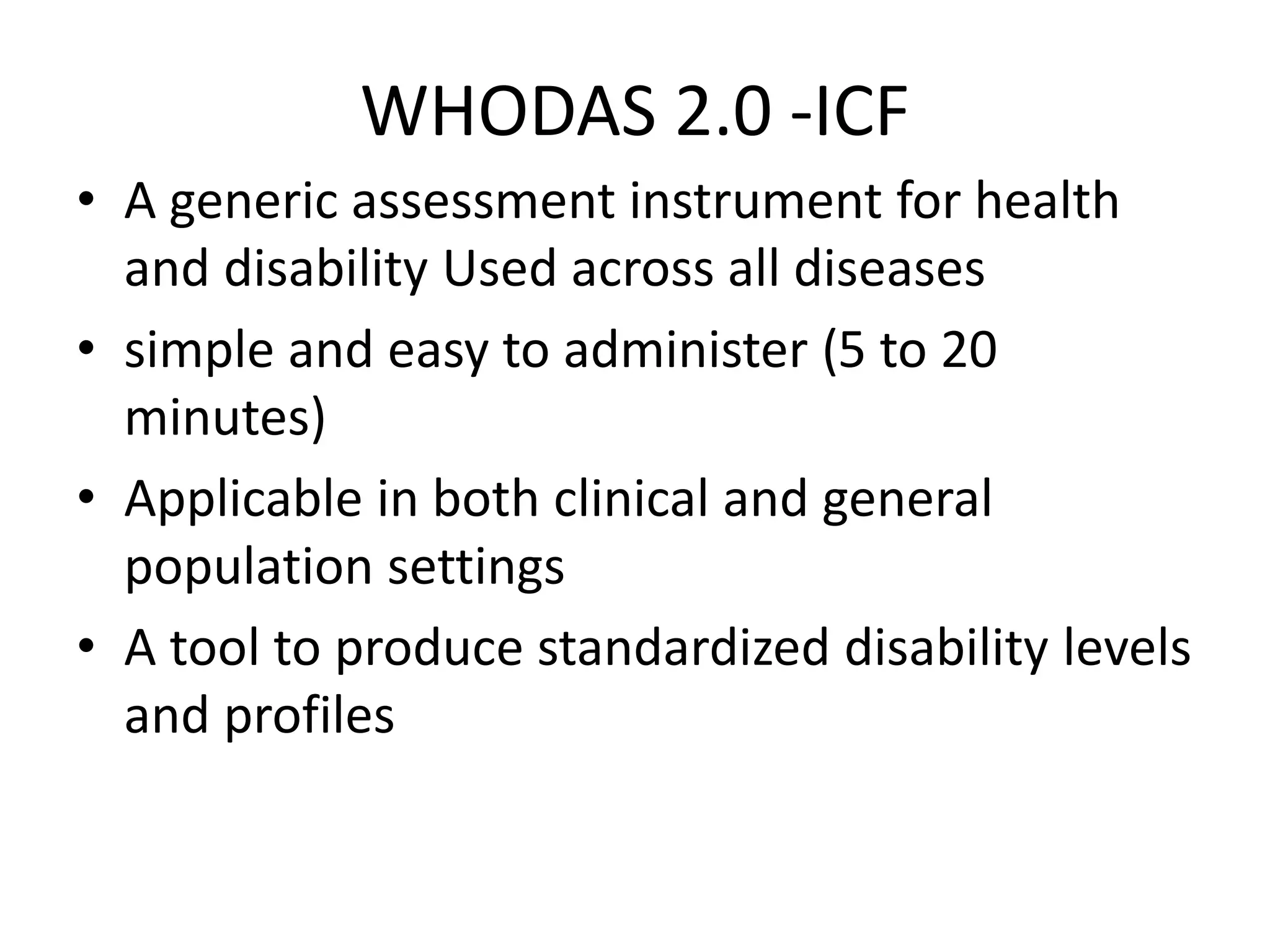 WHODAS 2.0 -ICF
• A generic assessment instrument for health
and disability Used across all diseases
• simple and easy to administer (5 to 20
minutes)
• Applicable in both clinical and general
population settings
• A tool to produce standardized disability levels
and profiles
 