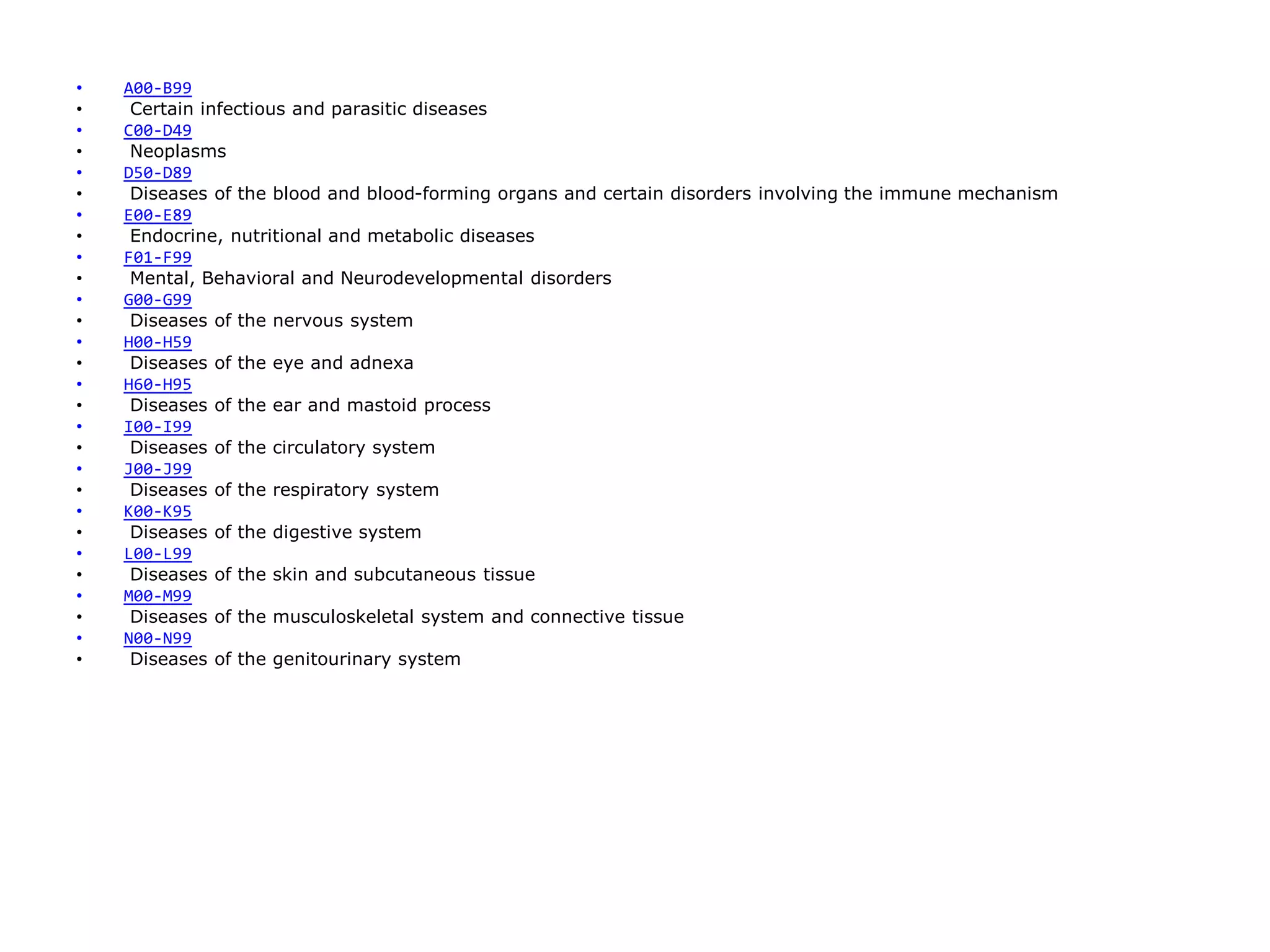 • A00-B99
• Certain infectious and parasitic diseases
• C00-D49
• Neoplasms
• D50-D89
• Diseases of the blood and blood-forming organs and certain disorders involving the immune mechanism
• E00-E89
• Endocrine, nutritional and metabolic diseases
• F01-F99
• Mental, Behavioral and Neurodevelopmental disorders
• G00-G99
• Diseases of the nervous system
• H00-H59
• Diseases of the eye and adnexa
• H60-H95
• Diseases of the ear and mastoid process
• I00-I99
• Diseases of the circulatory system
• J00-J99
• Diseases of the respiratory system
• K00-K95
• Diseases of the digestive system
• L00-L99
• Diseases of the skin and subcutaneous tissue
• M00-M99
• Diseases of the musculoskeletal system and connective tissue
• N00-N99
• Diseases of the genitourinary system
 