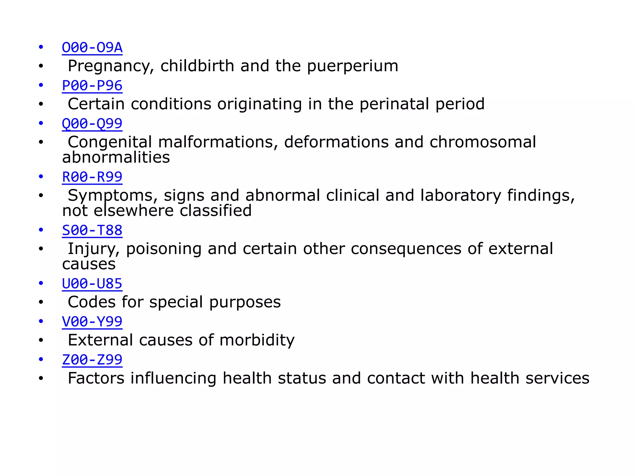 • O00-O9A
• Pregnancy, childbirth and the puerperium
• P00-P96
• Certain conditions originating in the perinatal period
• Q00-Q99
• Congenital malformations, deformations and chromosomal
abnormalities
• R00-R99
• Symptoms, signs and abnormal clinical and laboratory findings,
not elsewhere classified
• S00-T88
• Injury, poisoning and certain other consequences of external
causes
• U00-U85
• Codes for special purposes
• V00-Y99
• External causes of morbidity
• Z00-Z99
• Factors influencing health status and contact with health services
 