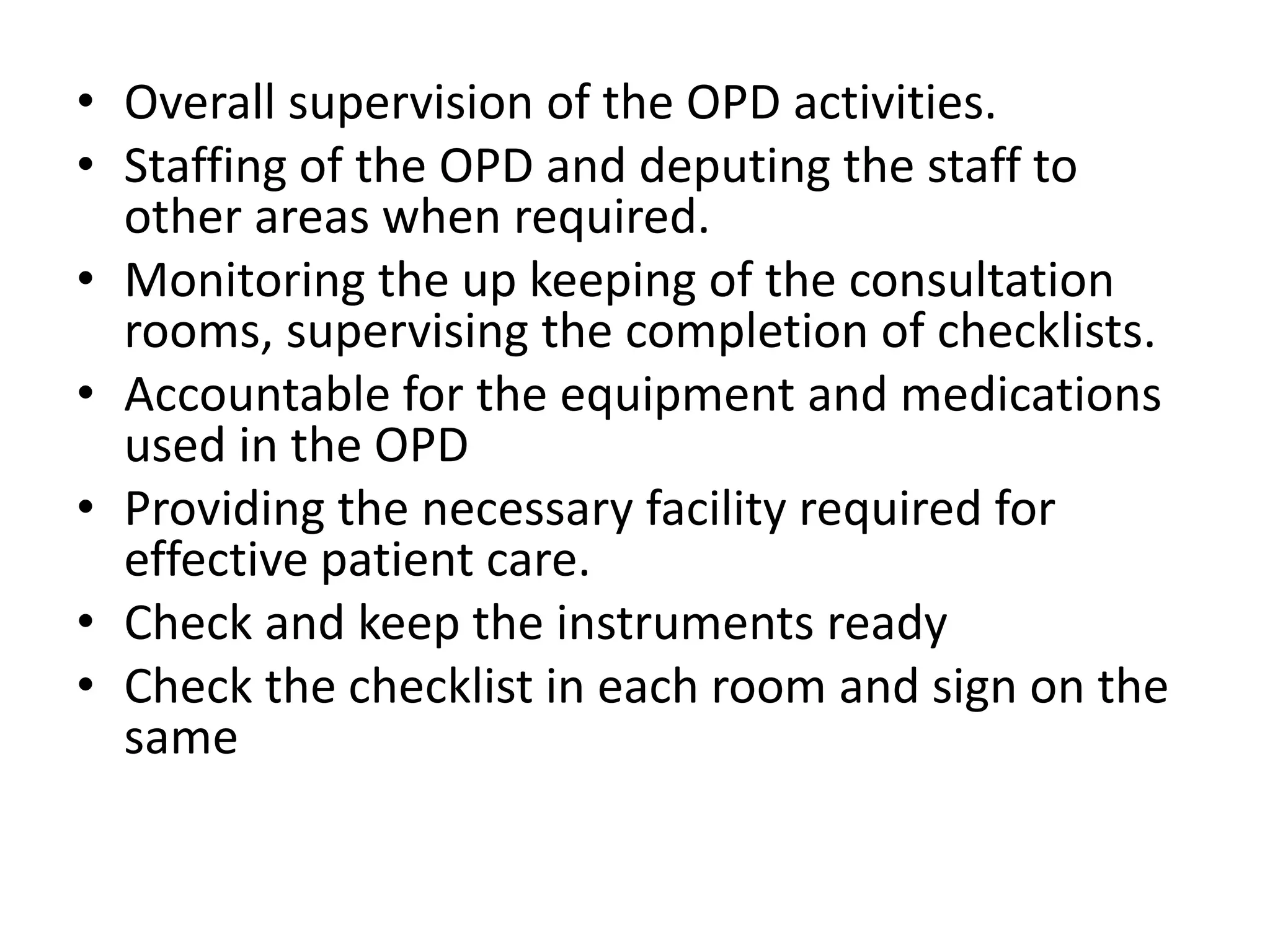 • Overall supervision of the OPD activities.
• Staffing of the OPD and deputing the staff to
other areas when required.
• Monitoring the up keeping of the consultation
rooms, supervising the completion of checklists.
• Accountable for the equipment and medications
used in the OPD
• Providing the necessary facility required for
effective patient care.
• Check and keep the instruments ready
• Check the checklist in each room and sign on the
same
 