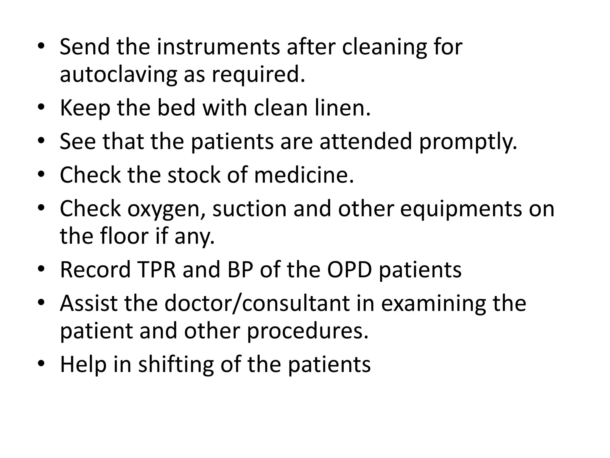 • Send the instruments after cleaning for
autoclaving as required.
• Keep the bed with clean linen.
• See that the patients are attended promptly.
• Check the stock of medicine.
• Check oxygen, suction and other equipments on
the floor if any.
• Record TPR and BP of the OPD patients
• Assist the doctor/consultant in examining the
patient and other procedures.
• Help in shifting of the patients
 