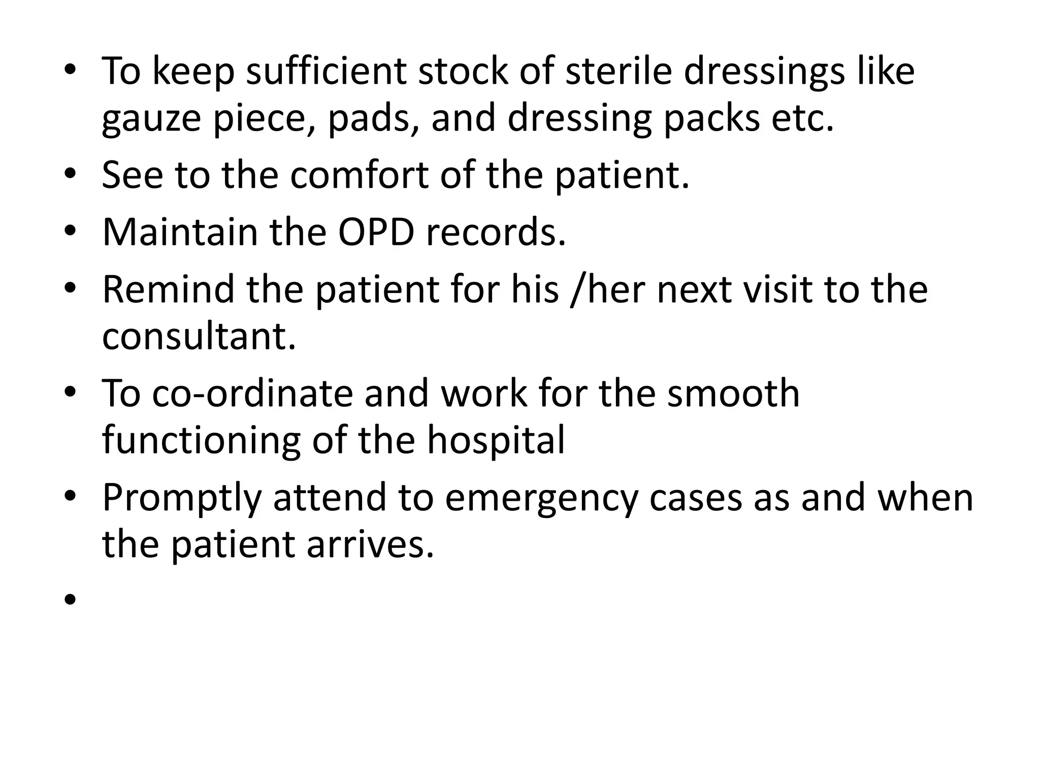 • To keep sufficient stock of sterile dressings like
gauze piece, pads, and dressing packs etc.
• See to the comfort of the patient.
• Maintain the OPD records.
• Remind the patient for his /her next visit to the
consultant.
• To co-ordinate and work for the smooth
functioning of the hospital
• Promptly attend to emergency cases as and when
the patient arrives.
•
 