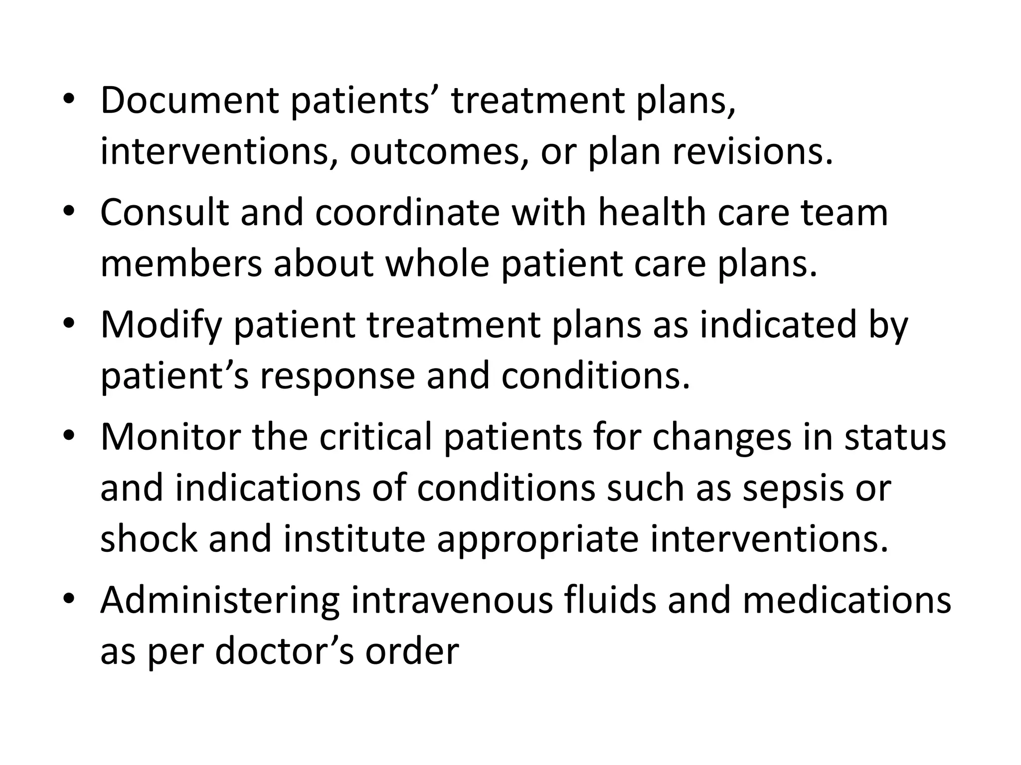 • Document patients’ treatment plans,
interventions, outcomes, or plan revisions.
• Consult and coordinate with health care team
members about whole patient care plans.
• Modify patient treatment plans as indicated by
patient’s response and conditions.
• Monitor the critical patients for changes in status
and indications of conditions such as sepsis or
shock and institute appropriate interventions.
• Administering intravenous fluids and medications
as per doctor’s order
 