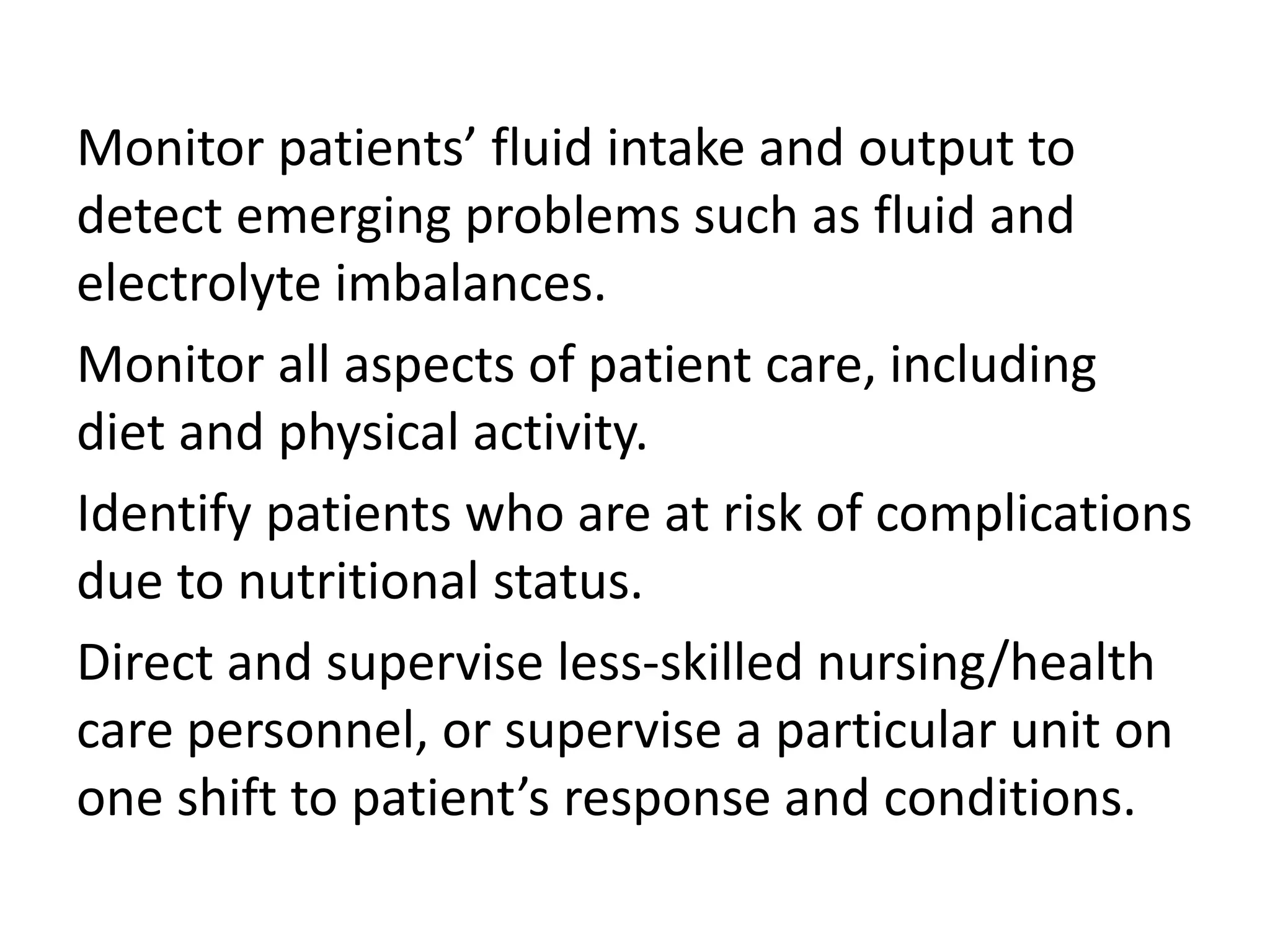 Monitor patients’ fluid intake and output to
detect emerging problems such as fluid and
electrolyte imbalances.
Monitor all aspects of patient care, including
diet and physical activity.
Identify patients who are at risk of complications
due to nutritional status.
Direct and supervise less-skilled nursing/health
care personnel, or supervise a particular unit on
one shift to patient’s response and conditions.
 