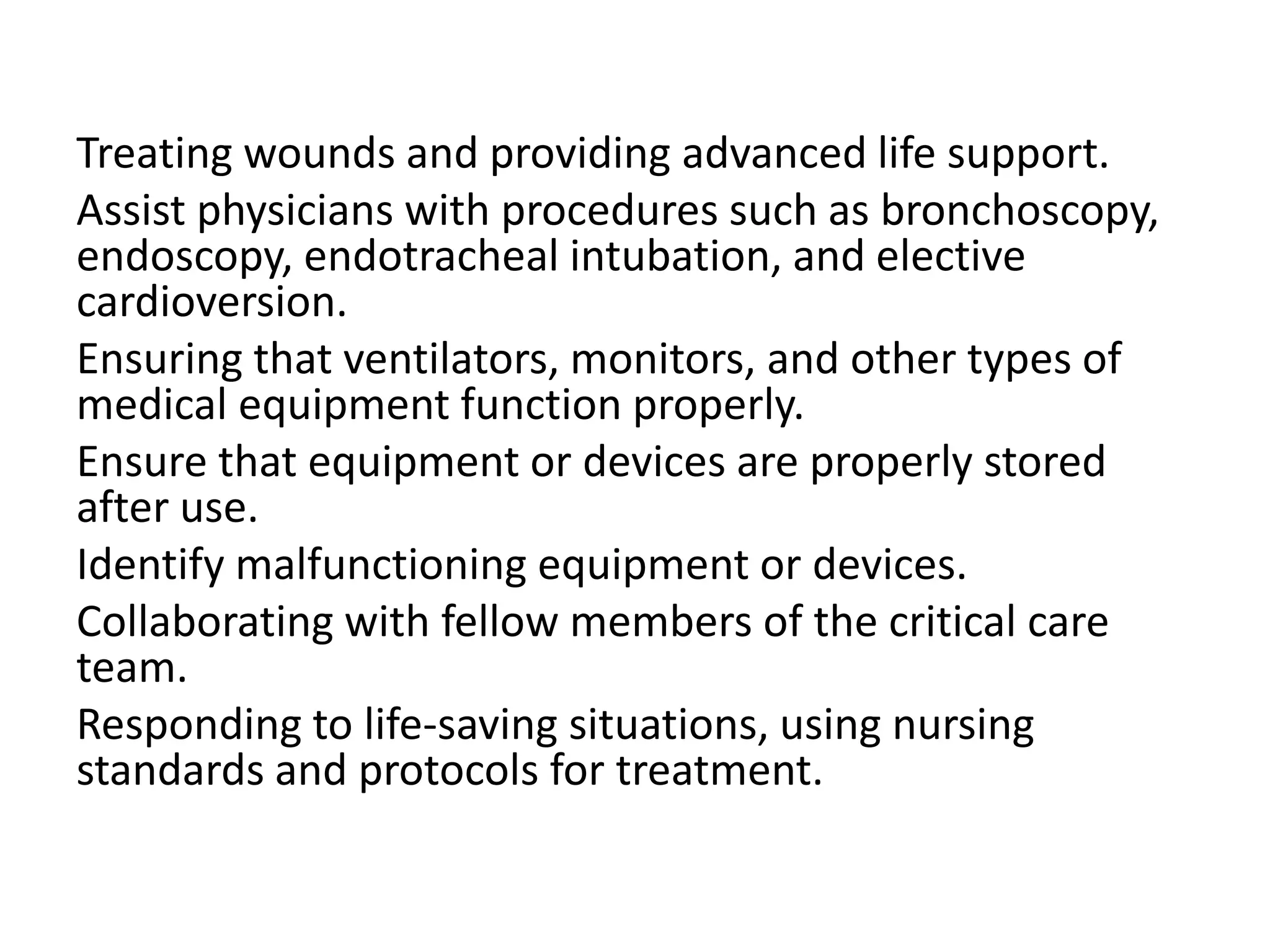 Treating wounds and providing advanced life support.
Assist physicians with procedures such as bronchoscopy,
endoscopy, endotracheal intubation, and elective
cardioversion.
Ensuring that ventilators, monitors, and other types of
medical equipment function properly.
Ensure that equipment or devices are properly stored
after use.
Identify malfunctioning equipment or devices.
Collaborating with fellow members of the critical care
team.
Responding to life-saving situations, using nursing
standards and protocols for treatment.
 