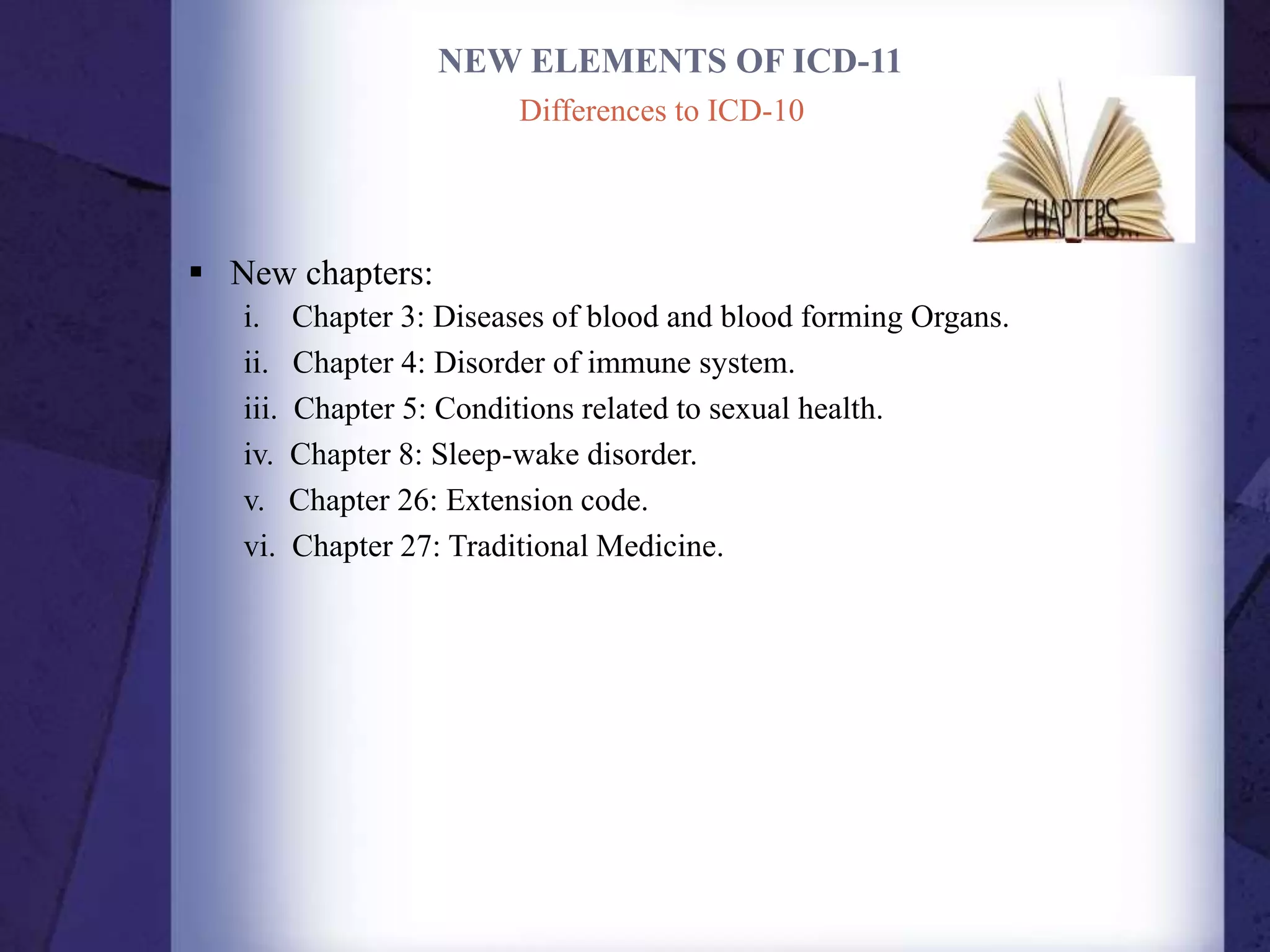NEW ELEMENTS OF ICD-11
 New chapters:
i. Chapter 3: Diseases of blood and blood forming Organs.
ii. Chapter 4: Disorder of immune system.
iii. Chapter 5: Conditions related to sexual health.
iv. Chapter 8: Sleep-wake disorder.
v. Chapter 26: Extension code.
vi. Chapter 27: Traditional Medicine.
Differences to ICD-10
 