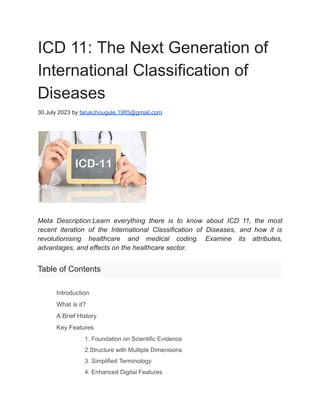 ICD 11: The Next Generation of
International Classification of
Diseases
30 July 2023 by farukchougule.1985@gmail.com
Meta Description:Learn everything there is to know about ICD 11, the most
recent iteration of the International Classification of Diseases, and how it is
revolutionising healthcare and medical coding. Examine its attributes,
advantages, and effects on the healthcare sector.
Table of Contents
​ Introduction
​ What is it?
​ A Brief History
​ Key Features
​ 1. Foundation on Scientific Evidence
​ 2.Structure with Multiple Dimensions
​ 3. Simplified Terminology
​ 4. Enhanced Digital Features
 