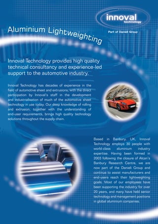 Aluminium Lightweighting
Innoval Technology provides high quality
technical consultancy and experience-led
support to the automotive industry.
Innoval Technology has decades of experience in the
field of automotive sheet and extrusions, with the direct
participation by Innoval’s staff in the development
and industrialisation of much of the automotive sheet
technology in use today. Our deep knowledge of rolling
and extrusion, together with the understanding of
end-user requirements, brings high quality technology
solutions throughout the supply chain.
Based in Banbury, UK, Innoval
Technology employs 30 people with
world-class aluminium industry
expertise. Having been formed in
2003 following the closure of Alcan’s
Banbury Research Centre, we are
now part of the Danieli Group and
continue to assist manufacturers and
end-users reach their lightweighting
goals. Most of our employees have
been supporting the industry for over
20 years, and many have held senior
technology and management positions
in global aluminium companies.
 