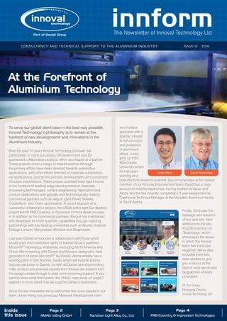 The Newsletter of Innoval Technology Ltd
Consultancy and technical support to the aluminium industry ISSUE 12 2016
Inside
this issue
Page 2
AMAG rolling GmbH
Page 3
Nanshan Light Alloy Co., Ltd.
Page 4
PAB Coventry & Impression Technologies
At the Forefront of
Aluminium Technology
To serve our global client base in the best way possible,
Innoval Technology’s philosophy is to remain at the
forefront of new developments and innovations in the
Aluminium Industry.
Over the past 10 years Innoval Technology (Innoval) has
participated in many successful UK-Government and EU
sponsored collaborative projects, either as a leader or a partner.
These projects cover a range of market sectors although
the primary efforts have been directed towards automotive
applications, with other efforts directed at materials substitution,
rail applications, optical film process developments and composite
structure manufacture. These project activities have kept Innoval
at the forefront of leading-edge developments in materials,
processing technologies, surface engineering, fabrication and
product applications with globally and technologically leading
commercial partners such as Jaguar Land Rover, Novelis,
Constellium, and motor sport teams. A recent example of a
successful collaborative project, the UlCab (Ultra-light Car Bodies)
project led by PAB Coventry, is discussed in more detail on page
4. In addition to the commercial partners, Innoval has maintained
and developed its more scientific capabilities through ongoing
partnerships with key leading universities such as Brunel, Imperial
College London, Manchester, Warwick and Strathclyde.
Last year Danieli announced a collaboration with Alcoa which
would grant them exclusive rights to license Alcoa’s patented
MicromillTM
technology worldwide, excluding North America and
China. We’re working with Danieli and Alcoa to design the ‘next
generation’ of Alcoa MicromillTM
by Danieli (Alcoa already has a
working plant in San Antonio, Texas) which will include special
features exclusive to Danieli. As with all Danieli aluminium rolling
mills, product and process experts from Innoval are present from
the design-phase through to post commissioning support. If you
want to know what that means, the AMAG case study on page 2
explains in more detail how we support Danieli’s customers.
Since the last newsletter we’ve welcomed two more people to our
team. Junjie Wang has joined our Materials Development team
as a surface
specialist with a
specific interest
in the corrosion
and protection
of aluminium
alloys. Junjie
joins us from
Manchester
University where
he has been
working as a
post-doctoral research scientist. David Humphreys is the newest
member of our Process Improvement team. David has a huge
amount of industry experience, having worked for Alcan and
Alcoa, and he has recently completed a 3 year assignment as
Casthouse Technical Manager at the Ma’aden Aluminium facility
in Saudi Arabia.
Finally, 2015 saw the
redesign and relaunch
of our web site. New
additions to the site
include a section on
‘Technology’ which
showcases the areas
in which the Innoval
team has particular
expertise. We’ve also
included thirty-two
case studies to give
you a flavour of the
type of work we do and
biographies of every
consultant.
Dr Tom Farley,
Managing Director,
Innoval Technology Ltd
Inside the pulpit of the new rolling mill
Junjie Wang David Humphreys
Picture credit: Alcoa
 