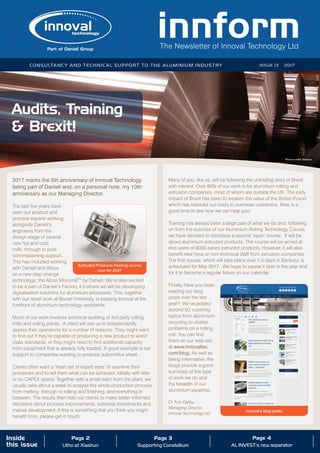 The Newsletter of Innoval Technology Ltd
Consultancy and technical support to the aluminium industry ISSUE 13 2017
Inside
this issue
Page 2
Litho at Xiashun
Page 3
Supporting Constellium
Page 4
AL INVEST’s new separator
Audits, Training
& Brexit!
2017 marks the 5th anniversary of Innoval Technology
being part of Danieli and, on a personal note, my 10th
anniversary as our Managing Director.
The last five years have
seen our product and
process experts working
alongside Danieli’s
engineers from the
design stage of several
new hot and cold
mills, through to post
commissioning support.
This has included working
with Danieli and Alcoa
on a new step change
technology; the Alcoa MicromillTM
by Danieli. We’re also excited
to be a part of Danieli’s Factory 4.0 where we will be developing
digitalisation solutions for aluminium processes. This, together
with our novel work at Brunel University, is keeping Innoval at the
forefront of aluminium technology worldwide.
Much of our work involves technical auditing of 3rd party rolling
mills and rolling plants. A client will ask us to independently
assess their operations for a number of reasons. They might want
to find out if they’re capable of producing a new product to world
class standards, or they might need to find additional capacity
from equipment that is already fully loaded. A good example is our
support to companies wanting to produce automotive sheet.
Clients often want a ‘fresh set of expert eyes’ to examine their
processes and to tell them what can be achieved, ideally with little
or no CAPEX spend. Together with a small team from the plant, we
usually take about a week to analyse the whole production process
from melting, through to rolling and finishing, and everything in
between. The results then help our clients to make better informed
decisions about process improvements, potential investments and
market development. If this is something that you think you might
benefit from, please get in touch.
Many of you, like us, will be following the unfolding story of Brexit
with interest. Over 80% of our work is for aluminium rolling and
extrusion companies, most of whom are outside the UK. The early
impact of Brexit has been to weaken the value of the British Pound
which has reduced our costs to overseas customers. Now is a
good time to see how we can help you!
Training has always been a large part of what we do and, following
on from the success of our Aluminium Rolling Technology Course,
we have decided to introduce a second ‘open’ course. It will be
about aluminium extruded products. The course will be aimed at
end users of 6000-series extruded products. However, it will also
benefit new hires or non-technical staff from extrusion companies.
The first course, which will take place over 1.5 days in Banbury, is
scheduled for May 2017. We hope to repeat it later in the year and
for it to become a regular fixture on our calendar.
Finally, have you been
reading our blog
posts over the last
year? We’ve posted
around 50, covering
topics from aluminium
recycling to chatter
problems on a rolling
mill. You can find
them on our web site
at www.innovaltec.
com/blog. As well as
being informative, the
blogs provide a good
summary of the type
of work we do and
the breadth of our
aluminium expertise.
Dr Tom Farley,
Managing Director,
Innoval Technology Ltd
Picture credit: Xiashun
Extruded Products training course
new for 2017
Innoval’s blog posts
 