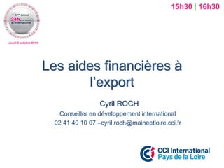 Jeudi 2 octobre 2014 
Les aides financières à l’export 
Cyril ROCH 
Conseiller en développement international 
02 41 49 10 07 –cyril.roch@maineetloire.cci.fr 
15h30 | 16h30  