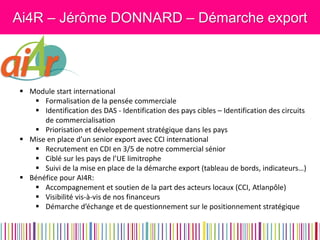 Ai4R – Jérôme DONNARD – Démarche export 
Module start international 
Formalisation de la pensée commerciale 
Identification des DAS - Identification des pays cibles – Identification des circuits de commercialisation 
Priorisation et développement stratégique dans les pays 
Mise en place d’un senior export avec CCI international 
Recrutement en CDI en 3/5 de notre commercial sénior 
Ciblé sur les pays de l’UE limitrophe 
Suivi de la mise en place de la démarche export (tableau de bords, indicateurs…) 
Bénéfice pour AI4R: 
Accompagnement et soutien de la part des acteurs locaux (CCI, Atlanpôle) 
Visibilité vis-à-vis de nos financeurs 
Démarche d’échange et de questionnement sur le positionnement stratégique  