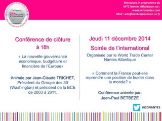 Retrouvez le programme du 
WTC Nantes Atlantique sur : 
www.wtcnantes.com 
Mail : wtc@nantesstnazaire.cci.fr 
Conférence de clôture 
à 18h 
« La nouvelle gouvernance économique, budgétaire et financière de l’Europe» 
Animée par Jean-Claude TRICHET, Président du Groupe des 30 (Washington) et président de la BCE de 2003 à 2011. 
Jeudi 11 décembre 2014 
Soirée de l’international 
Organisée par le World Trade Center Nantes Atlantique 
« Comment la France peut-elle reprendre une position de leader dans le monde? » 
Conférence animée par: 
Jean-Paul BETBEZE 