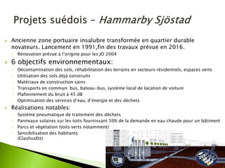 Ancienne zone portuaire insalubre transformée en quartier durable novateurs. Lancement en 1991,fin des travaux prévue en 2016. 
◦Rénovation prévue à l’origine pour les JO 2004 
6 objectifs environnementaux: 
◦Décontamination des sols, réhabilitation des terrains en secteurs résidentiels, espaces verts 
◦Utilisation des sols déjà construits 
◦Matériaux de construction sains 
◦Transports en commun: bus, bateau-bus, système local de location de voiture 
◦Plafonnement du bruit à 45 dB 
◦Optimisation des services d’eau, d’énergie et des déchets 
Réalisations notables: 
◦Système pneumatique de traitement des déchets 
◦Panneaux solaires sur les toits fournissant 50% de la demande en eau chaude pour un bâtiment 
◦Parcs et végétation (toits verts notamment) 
◦Sensibilisation des habitants (GlashusEtt)  