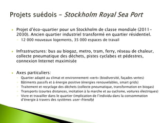 Projet d’éco-quartier pour un Stockholm de classe mondiale (2011- 2030). Ancien quartier industriel transformé en quartier résidentiel. 
◦12 000 nouveaux logements, 35 000 espaces de travail 
Infrastructures: bus au biogaz, metro, tram, ferry, réseau de chaleur, collecte pneumatique des déchets, pistes cyclabes et pédestres, connexion Internet maximisée 
Axes particuliers: 
◦Quartier adapté au climat et environnement «vert» (biodiversité, façades vertes) 
◦Bâtiments passifs et à énergie positive (énergies renouvelables, smart grids) 
◦Traitement et recyclage des déchets (collecte pneumatique, transformation en biogas) 
◦Transports (courtes distances, incitation à la marche et au cyclisme, voitures électriques) 
◦Vivre et travailler dans le quartier (implication de l’individu dans la consommation d’énergie à travers des systèmes user-friendly)  