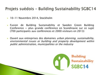 10-11 Novembre 2014, Stockholm 
Fusion de Building Sustainability et Sweden Green Building Conference = plus grande conférence en Scandinavie sur ce sujet (700 participants aux conférences et 2000 visiteurs en 2013) 
Ouvert aux entreprises des domaines urban planning, sustainability, environmental issues or building and property development within public administration, municipalities or the industry  