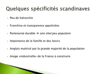 Peu de hiérarchie 
Franchise et transparence appréciées 
Partenariat durable  one shot peu populaire 
Importance de la famille et des loisirs 
Anglais maitrisé par la grande majorité de la population 
Image «industrielle» de la France à construire  