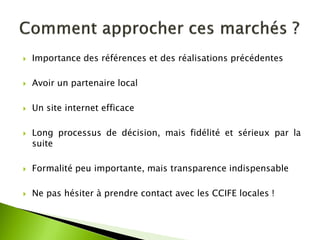 Importance des références et des réalisations précédentes 
Avoir un partenaire local 
Un site internet efficace 
Long processus de décision, mais fidélité et sérieux par la suite 
Formalité peu importante, mais transparence indispensable 
Ne pas hésiter à prendre contact avec les CCIFE locales !  