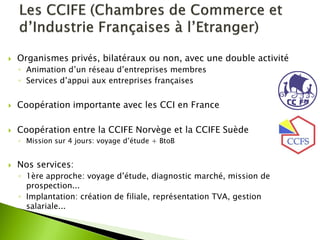 Organismes privés, bilatéraux ou non, avec une double activité 
◦Animation d’un réseau d’entreprises membres 
◦Services d’appui aux entreprises françaises 
Coopération importante avec les CCI en France 
Coopération entre la CCIFE Norvège et la CCIFE Suède 
◦Mission sur 4 jours: voyage d’étude + BtoB 
Nos services: 
◦1ère approche: voyage d’étude, diagnostic marché, mission de prospection... 
◦Implantation: création de filiale, représentation TVA, gestion salariale...  