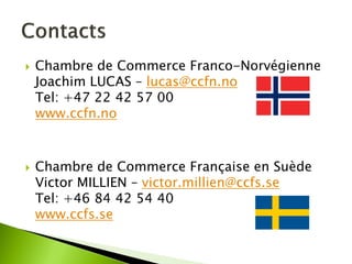 Chambre de Commerce Franco-Norvégienne Joachim LUCAS – lucas@ccfn.no Tel: +47 22 42 57 00 www.ccfn.no 
Chambre de Commerce Française en Suède Victor MILLIEN – victor.millien@ccfs.se Tel: +46 84 42 54 40 www.ccfs.se  