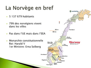 5 137 679 habitants 
79% des norvégiens vivent dans les villes 
Pas dans l’UE mais dans l’EEA 
Monarchie constitutionnelle Roi: Harald V 1er Ministre: Erna Solberg  