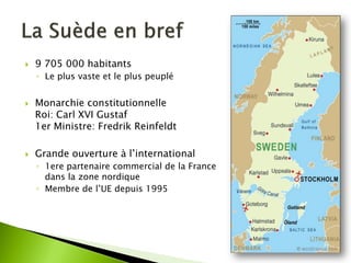 9 705 000 habitants 
◦Le plus vaste et le plus peuplé 
Monarchie constitutionnelle Roi: Carl XVI Gustaf 1er Ministre: Fredrik Reinfeldt 
Grande ouverture à l’international 
◦1ere partenaire commercial de la France dans la zone nordique 
◦Membre de l’UE depuis 1995  