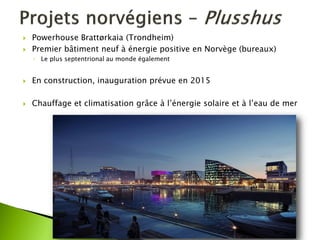 Powerhouse Brattørkaia (Trondheim) 
Premier bâtiment neuf à énergie positive en Norvège (bureaux) 
◦Le plus septentrional au monde également 
En construction, inauguration prévue en 2015 
Chauffage et climatisation grâce à l’énergie solaire et à l’eau de mer  