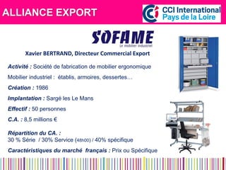 ALLIANCE EXPORT 
Activité : Société de fabrication de mobilier ergonomique 
Mobilier industriel : établis, armoires, dessertes… 
Création : 1986 
Implantation : Sargé les Le Mans 
Effectif : 50 personnes 
C.A. : 8,5 millions € 
Répartition du CA. : 
30 % Série / 30% Service (48h00) / 40% spécifique 
Caractéristiques du marché français : Prix ou Spécifique 
Xavier BERTRAND, Directeur Commercial Export  