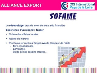 ALLIANCE EXPORT 
Le réseautage, bras de levier de toute aide financière 
Expérience d’un rebond : Tanger 
• Culture des affaires locales 
• Réalité du marché 
• Prochaine rencontre à Tanger avec le Directeur de Filiale 
- faire connaissance, 
- parrainage, 
- étude de ses besoins propres… 
 
