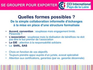 SE GROUPER POUR EXPORTER 
Quelles formes possibles ? 
De la simple collaboration informelle d’échanges 
à la mise en place d’une structure formalisée 
•Accord, convention : souplesse mais engagement limité. Pérennité ? 
•L’association : souplesse mais la réalisation de bénéfices ne doit pas être le but premier de l’association 
•Le GIE : attention à la responsabilité solidaire 
•La SARL, SAS 
•Choix en fonction de vos objectifs 
•Toujours prendre appui auprès d’un juriste, avocat spécialisé 
•Attention aux certifications, garanties (par ex. garantie décennale) 
 
