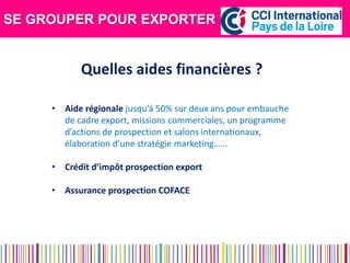 SE GROUPER POUR EXPORTER 
Quelles aides financières ? 
•Aide régionale jusqu’à 50% sur deux ans pour embauche de cadre export, missions commerciales, un programme d’actions de prospection et salons internationaux, élaboration d’une stratégie marketing…… 
•Crédit d’impôt prospection export 
•Assurance prospection COFACE  